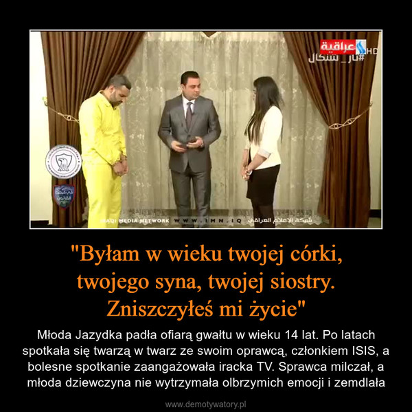 "Byłam w wieku twojej c&oacute;rki,twojego syna, twojej siostry.Zniszczyłeś mi życie" &ndash; Młoda Jazydka padła ofiarą gwałtu w wieku 14 lat. Po latach spotkała się twarzą w twarz ze swoim oprawcą, członkiem ISIS, a bolesne spotkanie zaangażowała iracka TV. Sprawca milczał, a młoda dziewczyna nie wytrzymała olbrzymich emocji i zemdlała