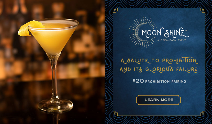 A salute to prohibition and its glorious failure. $20 Prohibition Pairing. Moon Shine - A Speakeasy Event.